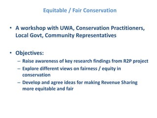 Equitable / Fair Conservation
• A workshop with UWA, Conservation Practitioners,
Local Govt, Community Representatives
• Objectives:
– Raise awareness of key research findings from R2P project
– Explore different views on fairness / equity in
conservation
– Develop and agree ideas for making Revenue Sharing
more equitable and fair
 