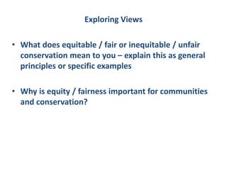 Exploring Views
• What does equitable / fair or inequitable / unfair
conservation mean to you – explain this as general
principles or specific examples
• Why is equity / fairness important for communities
and conservation?
 