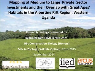 Mapping of Medium to Large Private Sector 
Investments and their Overlap with Great Apes’ 
Habitats in the Albertine Rift Region, Western 
Uganda 
Research findings presented by: 
Kyongera Denis (Makerere Univ.) 
BSc Conservation Biology (Honors) 
MSc in Zoology (Wildlife Option): 2013-2015 
September 2014 
 