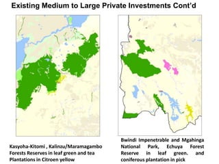 Existing Medium to Large Private Investments Cont’d 
Kasyoha-Kitomi , Kalinzu/Maramagambo 
Forests Reserves in leaf green and tea 
Plantations in Citroen yellow 
Bwindi Impenetrable and Mgahinga 
National Park, Echuya Forest 
Reserve in leaf green. and 
coniferous plantation in pick 
 