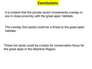 Conclusions 
It is evident that the private sector investments overlap or 
are in close proximity with the great apes’ habitats. 
The overlap (hot spots) could be a threat to the great apes’ 
habitats. 
These hot spots could be a basis for conservation focus for 
the great apes in the Albertine Region. 
 