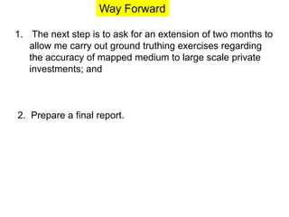 Way Forward 
1. The next step is to ask for an extension of two months to 
allow me carry out ground truthing exercises regarding 
the accuracy of mapped medium to large scale private 
investments; and 
2. Prepare a final report. 
 