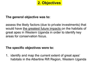 2. Objectives 
The general objective was to: 
assess the likely factors (due to private investments) that 
would have the greatest future impacts on the habitats of 
great apes in Western Uganda in order to identify key 
areas for conservation focus. 
The specific objectives were to: 
1. identify and map the current extent of great apes’ 
habitats in the Albertine Rift Region, Western Uganda 
 