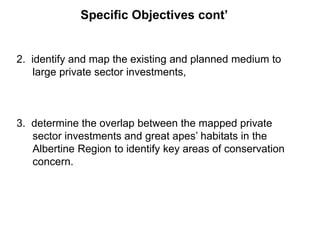 Specific Objectives cont’ 
2. identify and map the existing and planned medium to 
large private sector investments, 
3. determine the overlap between the mapped private 
sector investments and great apes’ habitats in the 
Albertine Region to identify key areas of conservation 
concern. 
 