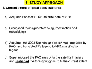 3. STUDY APPROACH 
1. Current extent of great apes’ habitats: 
a) Acquired Landsat ETM+ satellite data of 2011 
b) Processed them (georeferencing, rectification and 
mosaicking) 
c) Acquired the 2002 Uganda land cover map produced by 
FAO and translated it’s legend to NFA classification 
legend 
d) Superimposed the FAO map onto the satellite imagery 
and reshaped the forest polygons to fit the current extent 
 