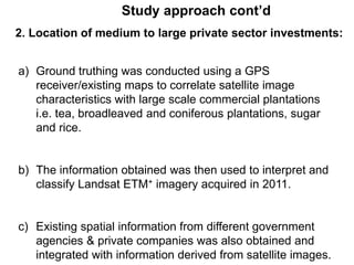 Study approach cont’d 
2. Location of medium to large private sector investments: 
a) Ground truthing was conducted using a GPS 
receiver/existing maps to correlate satellite image 
characteristics with large scale commercial plantations 
i.e. tea, broadleaved and coniferous plantations, sugar 
and rice. 
b) The information obtained was then used to interpret and 
classify Landsat ETM+ imagery acquired in 2011. 
c) Existing spatial information from different government 
agencies & private companies was also obtained and 
integrated with information derived from satellite images. 
 