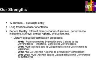 12 libraries… but single entity Long tradition of user orientation  Service Quality: Intranet, library charter of services, performance indicators, surveys, annual reports, evaluation, etc. Library evaluation/certification processes: 1998:  I Plan Nacional de Evaluación de la Calidad de las Universidades – Ministerio / Consejo de Universidades 2001:  AQU (Agencia para la Calidad del Sistema Universitario de Catalunya) 2003:  ANECA (Agencia Nacional de Evaluación y Acreditación)  2006-2007:  AQU (Agencia para la Calidad del Sistema Universitario de Catalunya) Our Strengths 
