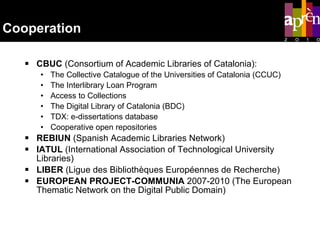 Cooperation CBUC  ( Consortium of Academic Libraries of Catalonia): The Collective Catalogue of the Universities of Catalonia (CCUC) The Interlibrary Loan Program Access to Collections The Digital Library of Catalonia (BDC) TDX: e-dissertations database Cooperative open repositories REBIUN  (Spanish Academic Libraries Network) IATUL  (International Association of Technological University Libraries) LIBER  (Ligue des Bibliothèques Européennes de Recherche) EUROPEAN PROJECT-COMMUNIA  2007-2010 (The European Thematic Network on the Digital Public Domain) 