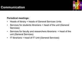 Communication   Periodical meetings: Heads of library + heads of General Services Units Services for students librarians + head of the unit (General Services) Services for faculty and researchers librarians  + head of the unit (General Services) IT librarians  + head of IT Unit (General Services) 