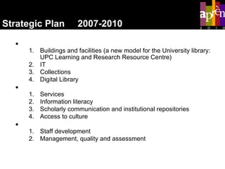 Strategic Plan  2007-2010 Resources Buildings and facilities (a new model for the University library: UPC Learning and Research Resource Centre) IT Collections Digital Library Services Services Information literacy Scholarly communication and institutional repositories Access to culture People Staff development Management, quality and assessment 