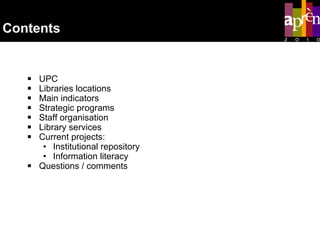 Contents UPC  Libraries locations Main indicators Strategic programs Staff organisation Library services  Current projects: Institutional repository Information literacy Questions / comments 