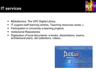 IT services Bibliotècnica: The UPC Digital Library  IT support (self learning centres, Teaching resources areas..) Participation in University e-learning projects Institutional Repositories Digitisation of local documents: e-books, dissertations, exams, architectural plans, old collections, videos...  