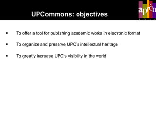 To offer a tool for publishing academic works in electronic format To organize and preserve UPC’s intellectual heritage  To greatly increase UPC’s visibility in the world UPCommons: objectives 