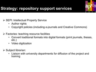 Strategy: repository support services SEPI: Intellectual Property Service  Author rights  Copyright policies (including e-journals and Creative Commons) Factories: teaching resource facilities  Convert traditional formats into digital formats (print journals, theses, etc.) Video digitization Subject librarian: Liaison with university departments for diffusion of the project and training  