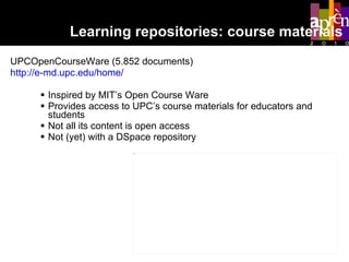 UPCOpenCourseWare (5.852 documents) http://e-md.upc.edu/home/ Inspired by MIT’s Open Course Ware Provides access to UPC’s course materials for educators and students Not all its content is open access Not (yet) with a DSpace repository Learning repositories: course materials 