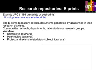 Research repositories: E-prints E-prints UPC (1199 pre-prints or post-prints) https://upcommons.upc.edu/e-prints/ The E-prints repository collects documents generated by academics in their research activities.  Communities: schools, departments, laboratories or research groups.  Workflow: Selfarchive (authors) Peer review (optional) Protect and extend metadatas (subject librarians) 