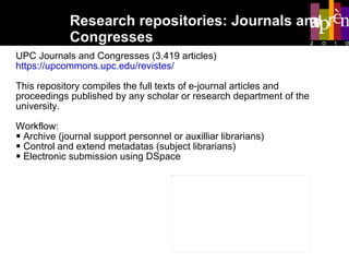 Research repositories: Journals and  Congresses UPC Journals and Congresses (3.419 articles) https://upcommons.upc.edu/revistes/ This repository compiles the full texts of e-journal articles and proceedings published by any scholar or research department of the university.  Workflow:  Archive (journal support personnel or auxilliar librarians)  Control and extend metadatas (subject librarians) Electronic submission using DSpace 