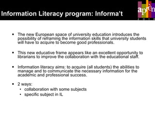 Information Literacy program: Informa’t The new European space of university education introduces the possibility of reframing the information skills that university students will have to acquire to become good professionals. This new educative frame appears like an excellent opportunity to librarians to improve the collaboration with the educational staff.  Information literacy aims: to acquire (all students) the abilities to manage and to communicate the necessary information for the academic and professional success. 2 ways:  collaboration with some subjects  specific subject in IL 