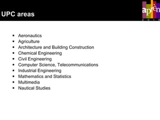 UPC areas Aeronautics Agriculture Architecture and Building Construction Chemical Engineering Civil Engineering Computer Science, Telecommunications Industrial Engineering Mathematics and Statistics Multimedia  Nautical Studies 
