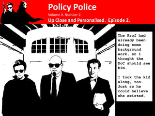 Policy Police
Volume II. Number 2.
Up Close and Personalised. Episode 2.

                               The Prof had
                               already been
                               doing some
                               background
                               work, so I
                               thought the
                               DoC should see
                               him.

                               I took the kid
                               along, too.
                               Just so he
                               could believe
                               she existed.
 