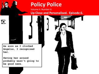 Policy Police
                  Volume II. Number 6.
                  Up Close and Personalised. Episode 6.




As soon as I clocked
Angelus, I recognised
her.

Having her around
probably wasn’t going to
be good news.
 