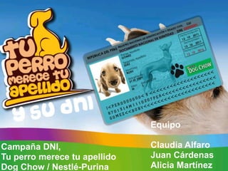Equipo

Campaña DNI,                  Claudia Alfaro
Tu perro merece tu apellido   Juan Cárdenas
Dog Chow / Nestlé-Purina      Alicia Martínez
 
