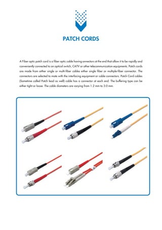 A Fiber optic patch cord is a fiber optic cable having onnectors at the end that allow it to be rapidly and
conveniently connected to an optical switch, CATV or other telecommunication equipments. Patch cords
are made from either single or multi-fiber cables either single fiber or multiple-fiber connector. The
connectors are selected to mate with the interfacing equipment or cable connectors. Patch Cord cables
(Sometime called Patch lead as well) cable has a connector at each end. The buffering type can be
either tight or loose. The cable diameters are varying from 1.2 mm to 3.0 mm.
PATCH CORDS
 