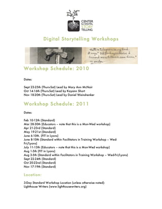 Digit al Storyt elling Workshops




Workshop Sche dule : 201 0

Dates:

Sept 23-25th (Thurs-Sat) Lead by Mary Ann McNair
Oct 14-16th (Thurs-Sat) Lead by Kayann Short
Nov 18-20th (Thurs-Sat) Lead by Daniel Weinshenker


Workshop Sche dule : 201 1
Dates:

Feb 10-12th (Standard)
Mar 28-30th (Educators – note that this is a Mon-Wed workshop)
Apr 21-23rd (Standard)
May 19-21st (Standard)
June 6-10th. (FIT in Lyons)
June 8-10th (Standard within Facilitators in Training Workshop – Wed-
Fri/Lyons)
July 11-13th (Educators – note that this is a Mon-Wed workshop)
Aug 1-5th (FIT in Lyons)
Aug 3-5th (Standard within Facilitators in Training Workshop – Wed-Fri/Lyons)
Sept 22-24th (Standard)
Oct 20-22nd (Standard)
Nov 17-19th (Standard)

Location:

3-Day Standard Workshop Location (unless otherwise noted):
Lighthouse Writers (www.lighthousewriters.org)
 