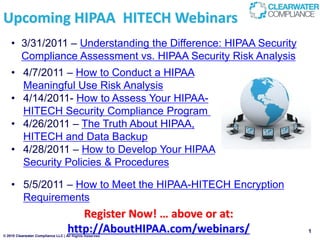 Upcoming HIPAA HITECH Webinars
    • 3/31/2011 – Understanding the Difference: HIPAA Security
      Compliance Assessment vs. HIPAA Security Risk Analysis
    • 4/7/2011 – How to Conduct a HIPAA
      Meaningful Use Risk Analysis
    • 4/14/2011- How to Assess Your HIPAA-
      HITECH Security Compliance Program
    • 4/26/2011 – The Truth About HIPAA,
      HITECH and Data Backup
    • 4/28/2011 – How to Develop Your HIPAA
      Security Policies & Procedures

    • 5/5/2011 – How to Meet the HIPAA-HITECH Encryption
      Requirements
                                      Register Now! … above or at:
                                   http://AboutHIPAA.com/webinars/
© 2010 Clearwater Compliance LLC | All Rights Reserved
                                                                     1
 