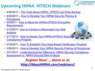 Upcoming HIPAA HITECH Webinars
     • 4/26/2011 – The Truth About HIPAA, HITECH and Data Backup
     • 4/28/2011 – How to Develop Your HIPAA Security Policies &
       Procedures
     • 5/5/2011 - How to Meet the HIPAA-HITECH Encryption
       Requirements
     • 5/12/2011- How to Conduct a Meaningful Use Risk
       Analysis
     • 5/17/2011 - How to Assess Your HIPAA-HITECH Security
       Compliance Program
     • 5/18/2011 - How To Establish Your Data Breach Notification Program
     • 5/26/2011 - How to Develop Your HIPAA Security Policies & Procedures
     • 5/31/2011 - Understanding the Difference: HIPAA Security Compliance
       Assessment vs. HIPAA Security Risk Analysis
                                        Register Now! … above or at:
                                     http://AboutHIPAA.com/webinars/
                                                                              1
© 2010 Clearwater Compliance LLC | All Rights Reserved
 