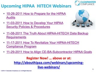 Upcoming HIPAA HITECH Webinars
    • 10-26-2011 How to Prepare for the HIPAA
      Audits
    • 11-03-2011 How to Develop Your HIPAA
      Security Policies & Procedures

    • 11-08-2011 The Truth About HIPAA-HITECH Data Backup
      Requirements
    • 11-17-2011 How To Revitalize Your HIPAA-HITECH
      Compliance Program
    • 11-29-2011 How to Align CE-BA-Subcontractor HIPAA Goals
                                Register Now! … above or at:
                        http://abouthipaa.com/webinars/upcoming-
                                       live-webinars/              1
© 2010-11 Clearwater Compliance LLC | All Rights Reserved
 