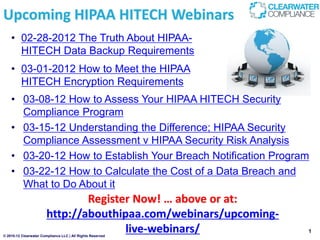 Upcoming HIPAA HITECH Webinars
    • 02-28-2012 The Truth About HIPAA-
      HITECH Data Backup Requirements
    • 03-01-2012 How to Meet the HIPAA
      HITECH Encryption Requirements
    • 03-08-12 How to Assess Your HIPAA HITECH Security
      Compliance Program
    • 03-15-12 Understanding the Difference; HIPAA Security
      Compliance Assessment v HIPAA Security Risk Analysis
    • 03-20-12 How to Establish Your Breach Notification Program
    • 03-22-12 How to Calculate the Cost of a Data Breach and
      What to Do About it
                                Register Now! … above or at:
                        http://abouthipaa.com/webinars/upcoming-
                                       live-webinars/
© 2010-12 Clearwater Compliance LLC | All Rights Reserved
                                                                   1
 