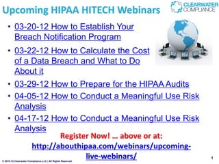 Upcoming HIPAA HITECH Webinars
    • 03-20-12 How to Establish Your
      Breach Notification Program
    • 03-22-12 How to Calculate the Cost
      of a Data Breach and What to Do
      About it
    • 03-29-12 How to Prepare for the HIPAA Audits
    • 04-05-12 How to Conduct a Meaningful Use Risk
      Analysis
    • 04-17-12 How to Conduct a Meaningful Use Risk
      Analysis
                  Register Now! … above or at:
          http://abouthipaa.com/webinars/upcoming-
                         live-webinars/
© 2010-12 Clearwater Compliance LLC | All Rights Reserved
                                                            1
 