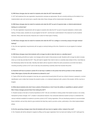 Q. Will these changes also be made for students who take the ACT internationally?

A. ACT will implement the new registration requirements overseas as appropriate. We are currently working out the details of our

implementation plan and cannot give a specific date when these changes will be implemented internationally.


Q. Will these changes also be made for students who take the ACT as part of required state- or district-administered

testing on a school day?

A. The new registration requirements will not apply to students who take the ACT as part of required statewide or district-wide

testing. In those cases, students do not pre-register for the ACT, and the test is administered in the classroom by the students’

teachers. Many other test security measures are in place for these types of testing.


Q. Will these changes also be made for students who take the ACT at a college or university campus through residual

testing?

A. No, the new registration requirements will not apply to residual testing at this time. Students do not pre-register for residual

testing.


Q. Will these changes mean that students will no longer be able to take the test on a standby basis?

A. Standby testing will still be an option, but changes will be made in that process as well. Students will no longer be able to simply

show up on test day and take the ACT. They will need to register their intent to test on a standby basis ahead of time, most likely by

the Wednesday before the test date. Standby test takers will be required to follow the same procedures as all other test takers,

including providing a photo to ACT prior to test day and presenting a standby ticket that includes that photo.


Q. Students will have to present a photo ID on test day in addition to the photo that will be printed on their admission

ticket. What types of photo IDs will students be allowed to use?

A. Types of IDs that will be accepted on test day are a government-issued photo ID (such as a driver’s license or passport), a school

identification card or letter that includes the student’s photo, or a notarized statement with a photo of the student. All IDs must be in

English.


Q. What about students who don’t have a photo of themselves or don’t have the ability or capability to upload a photo?

Won’t these changes prevent them from taking the ACT?

A. Student access to the test is of prime importance to ACT. We are committed to making certain that student access is not unduly

hampered by these changes. ACT, a leader in educational research, has conducted extensive student surveys to understand the

various methods available for students to provide a photo to ACT during registration. We are developing solutions to accommodate

those methods, and we fully intend to give students the help they need to provide a photo, particularly in the initial implementation

phase.


Q. Do the upcoming changes mean that all students will now have to register online, instead of by mail?

A. No. Students will still be allowed to register by filling out the paper registration form by hand and mailing it to ACT (although the
 