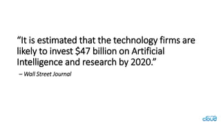“It is estimated that the technology firms are
likely to invest $47 billion on Artificial
Intelligence and research by 2020.”
– Wall Street Journal
 