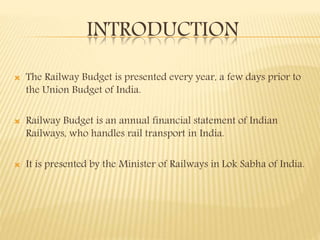 INTRODUCTION
 The Railway Budget is presented every year, a few days prior to
the Union Budget of India.
 Railway Budget is an annual financial statement of Indian
Railways, who handles rail transport in India.
 It is presented by the Minister of Railways in Lok Sabha of India.
 