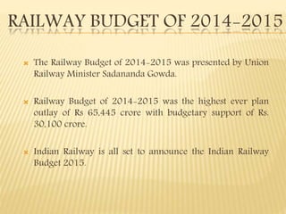 RAILWAY BUDGET OF 2014-2015
 The Railway Budget of 2014-2015 was presented by Union
Railway Minister Sadananda Gowda.
 Railway Budget of 2014-2015 was the highest ever plan
outlay of Rs 65,445 crore with budgetary support of Rs.
30,100 crore.
 Indian Railway is all set to announce the Indian Railway
Budget 2015.
 