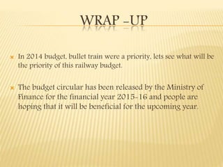 WRAP -UP
 In 2014 budget, bullet train were a priority, lets see what will be
the priority of this railway budget.
 The budget circular has been released by the Ministry of
Finance for the financial year 2015-16 and people are
hoping that it will be beneficial for the upcoming year.
 