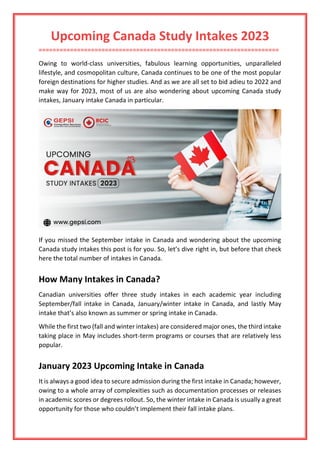 Upcoming Canada Study Intakes 2023
=====================================================================
Owing to world-class universities, fabulous learning opportunities, unparalleled
lifestyle, and cosmopolitan culture, Canada continues to be one of the most popular
foreign destinations for higher studies. And as we are all set to bid adieu to 2022 and
make way for 2023, most of us are also wondering about upcoming Canada study
intakes, January intake Canada in particular.
If you missed the September intake in Canada and wondering about the upcoming
Canada study intakes this post is for you. So, let’s dive right in, but before that check
here the total number of intakes in Canada.
How Many Intakes in Canada?
Canadian universities offer three study intakes in each academic year including
September/fall intake in Canada, January/winter intake in Canada, and lastly May
intake that’s also known as summer or spring intake in Canada.
While the first two (fall and winter intakes) are considered major ones, the third intake
taking place in May includes short-term programs or courses that are relatively less
popular.
January 2023 Upcoming Intake in Canada
It is always a good idea to secure admission during the first intake in Canada; however,
owing to a whole array of complexities such as documentation processes or releases
in academic scores or degrees rollout. So, the winter intake in Canada is usually a great
opportunity for those who couldn’t implement their fall intake plans.
 