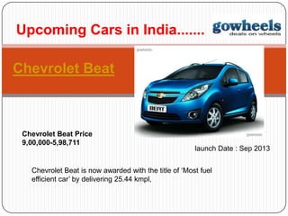 Chevrolet Beat
Upcoming Cars in India.......
Chevrolet Beat Price
9,00,000-5,98,711
Chevrolet Beat is now awarded with the title of ‘Most fuel
efficient car’ by delivering 25.44 kmpl,
launch Date : Sep 2013
 