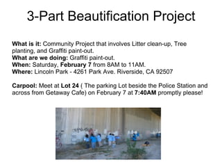 3-Part Beautification Project What is it:  Community Project that involves Litter clean-up, Tree planting, and Graffiti paint-out. What are we doing:  Graffiti paint-out.  When:  Saturday,  February 7  from 8AM to 11AM.  Where:  Lincoln Park - 4261 Park Ave. Riverside, CA 92507 Carpool:  Meet at  Lot 24  ( The parking Lot beside the Police Station and across from Getaway Cafe) on February 7 at  7:40AM  promptly please! 