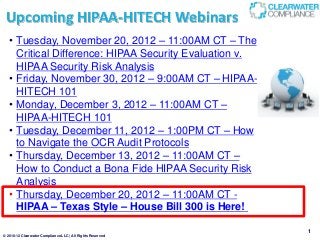 Upcoming HIPAA-HITECH Webinars
  • Tuesday, November 20, 2012 – 11:00AM CT – The
    Critical Difference: HIPAA Security Evaluation v.
    HIPAA Security Risk Analysis
  • Friday, November 30, 2012 – 9:00AM CT – HIPAA-
    HITECH 101
  • Monday, December 3, 2012 – 11:00AM CT –
    HIPAA-HITECH 101
  • Tuesday, December 11, 2012 – 1:00PM CT – How
    to Navigate the OCR Audit Protocols
  • Thursday, December 13, 2012 – 11:00AM CT –
    How to Conduct a Bona Fide HIPAA Security Risk
    Analysis
  • Thursday, December 20, 2012 – 11:00AM CT -
    HIPAA – Texas Style – House Bill 300 is Here!

                                                            1
© 2010-12 Clearwater Compliance LLC | All Rights Reserved
 