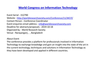 World Congress on Information Technology
Event Serial - 152790
Website - http://worldresearchsociety.com/Conference/11/WCIT/
Contact Person - Conference Coordinator
Event enquiries email address - info@worldresearchsociety.com
Deadline for abstracts/proposals - 2019-10-18
Organized by - World Research Society
Venue - Narayanganj , , Bangladesh
About Event
The conference provides a platform for professionals involved in Information
Technology to exchange knowledge and gain an insight into the state of the art in
the current technology, techniques and solutions in Information Technology as
they have been developed and applied in different countries.
 