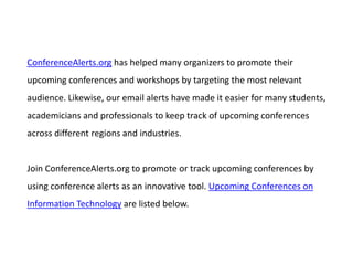 ConferenceAlerts.org has helped many organizers to promote their
upcoming conferences and workshops by targeting the most relevant
audience. Likewise, our email alerts have made it easier for many students,
academicians and professionals to keep track of upcoming conferences
across different regions and industries.
Join ConferenceAlerts.org to promote or track upcoming conferences by
using conference alerts as an innovative tool. Upcoming Conferences on
Information Technology are listed below.
 