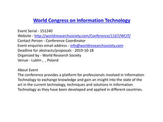 World Congress on Information Technology
Event Serial - 151240
Website - http://worldresearchsociety.com/Conference/1167/WCIT/
Contact Person - Conference Coordinator
Event enquiries email address - info@worldresearchsociety.com
Deadline for abstracts/proposals - 2019-10-18
Organized by - World Research Society
Venue - Lublin , , Poland
About Event
The conference provides a platform for professionals involved in Information
Technology to exchange knowledge and gain an insight into the state of the
art in the current technology, techniques and solutions in Information
Technology as they have been developed and applied in different countries.
 
