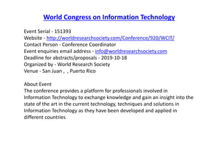 World Congress on Information Technology
Event Serial - 151393
Website - http://worldresearchsociety.com/Conference/920/WCIT/
Contact Person - Conference Coordinator
Event enquiries email address - info@worldresearchsociety.com
Deadline for abstracts/proposals - 2019-10-18
Organized by - World Research Society
Venue - San Juan , , Puerto Rico
About Event
The conference provides a platform for professionals involved in
Information Technology to exchange knowledge and gain an insight into the
state of the art in the current technology, techniques and solutions in
Information Technology as they have been developed and applied in
different countries
 