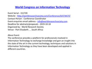 World Congress on Information Technology
Event Serial - 151720
Website - http://worldresearchsociety.com/Conference/647/WCIT/
Contact Person - Conference Coordinator
Event enquiries email address - info@worldresearchsociety.com
Deadline for abstracts/proposals - 2019-10-18
Organized by - World Research Society
Venue - Port Elizabeth , , South Africa
About Event
The conference provides a platform for professionals involved in
Information Technology to exchange knowledge and gain an insight into
the state of the art in the current technology, techniques and solutions in
Information Technology as they have been developed and applied in
different countries.
 