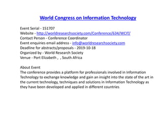 World Congress on Information Technology
Event Serial - 151707
Website - http://worldresearchsociety.com/Conference/634/WCIT/
Contact Person - Conference Coordinator
Event enquiries email address - info@worldresearchsociety.com
Deadline for abstracts/proposals - 2019-10-18
Organized by - World Research Society
Venue - Port Elizabeth , , South Africa
About Event
The conference provides a platform for professionals involved in Information
Technology to exchange knowledge and gain an insight into the state of the art in
the current technology, techniques and solutions in Information Technology as
they have been developed and applied in different countries
 