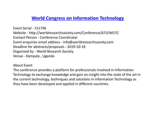 World Congress on Information Technology
Event Serial - 151746
Website - http://worldresearchsociety.com/Conference/673/WCIT/
Contact Person - Conference Coordinator
Event enquiries email address - info@worldresearchsociety.com
Deadline for abstracts/proposals - 2019-10-18
Organized by - World Research Society
Venue - Kampala , Uganda
About Event
The conference provides a platform for professionals involved in Information
Technology to exchange knowledge and gain an insight into the state of the art in
the current technology, techniques and solutions in Information Technology as
they have been developed and applied in different countries.
 