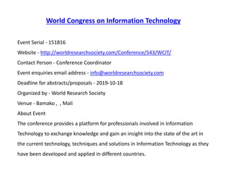 World Congress on Information Technology
Event Serial - 151816
Website - http://worldresearchsociety.com/Conference/543/WCIT/
Contact Person - Conference Coordinator
Event enquiries email address - info@worldresearchsociety.com
Deadline for abstracts/proposals - 2019-10-18
Organized by - World Research Society
Venue - Bamako , , Mali
About Event
The conference provides a platform for professionals involved in Information
Technology to exchange knowledge and gain an insight into the state of the art in
the current technology, techniques and solutions in Information Technology as they
have been developed and applied in different countries.
 